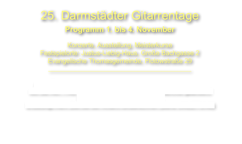 25 Jahre Darmstädter Gitarrentage
Programm 15. bis 18. Dezember 2023

Konzerte, Ausstellung, Meisterkurse 
___________________________________________

ACHTUNG: Einfahrt in die Innenstadt Darmstadt mit dem Auto 
von der A67 + A5 wegen Brückenrenovierung am Bahnhof geändert!!
Das gilt auch zum Hotel Maritim.
Bitte unbedingt mehr Zeit bei der Anfahrt einberechnen.


 